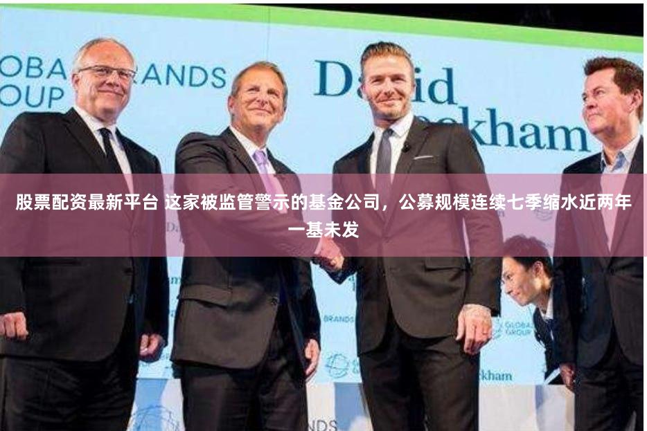 股票配资最新平台 这家被监管警示的基金公司，公募规模连续七季缩水近两年一基未发