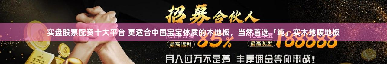 实盘股票配资十大平台 更适合中国宝宝体质的木地板,当然首选「纯」实木地暖地板