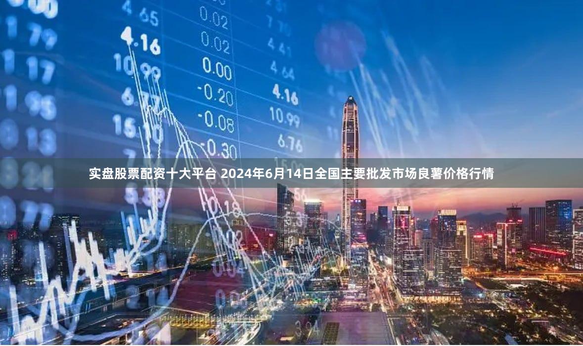 实盘股票配资十大平台 2024年6月14日全国主要批发市场良薯价格行情