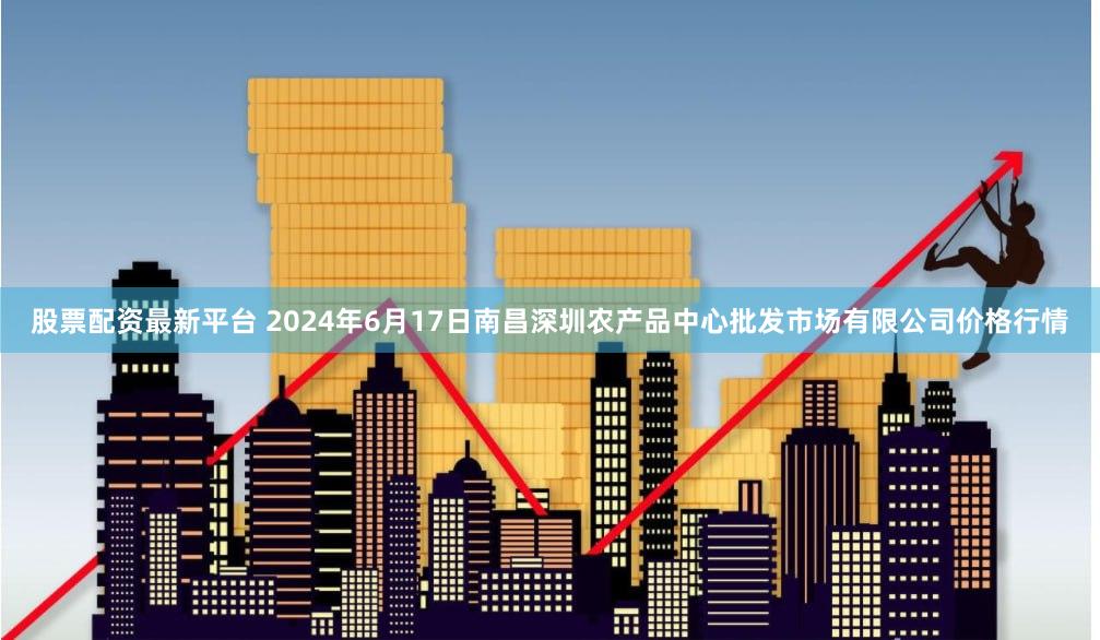 股票配资最新平台 2024年6月17日南昌深圳农产品中心批发市场有限公司价格行情