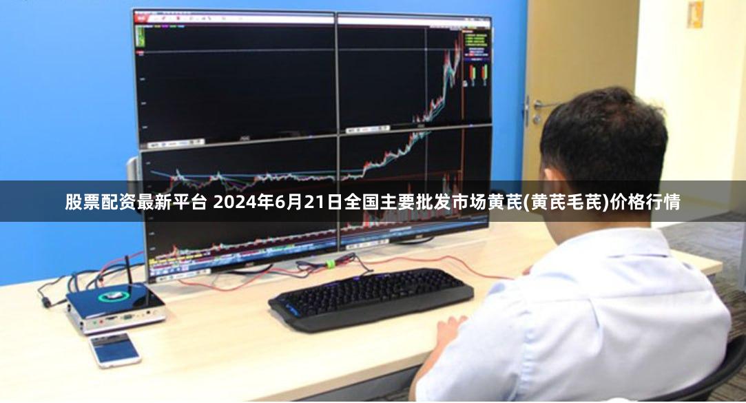 股票配资最新平台 2024年6月21日全国主要批发市场黄芪(黄芪毛芪)价格行情