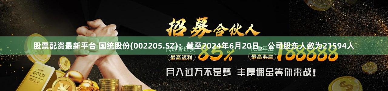股票配资最新平台 国统股份(002205.SZ)：截至2024年6月20日，公司股东人数为21594人