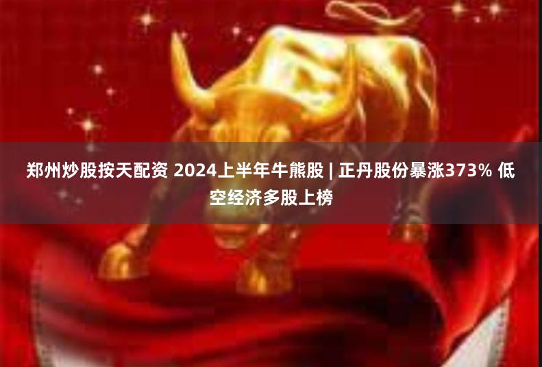 郑州炒股按天配资 2024上半年牛熊股 | 正丹股份暴涨373% 低空经济多股上榜