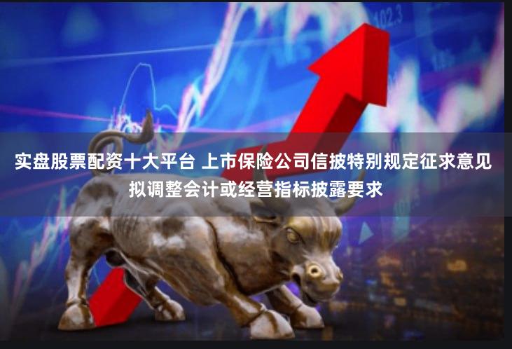 实盘股票配资十大平台 上市保险公司信披特别规定征求意见 拟调整会计或经营指标披露要求