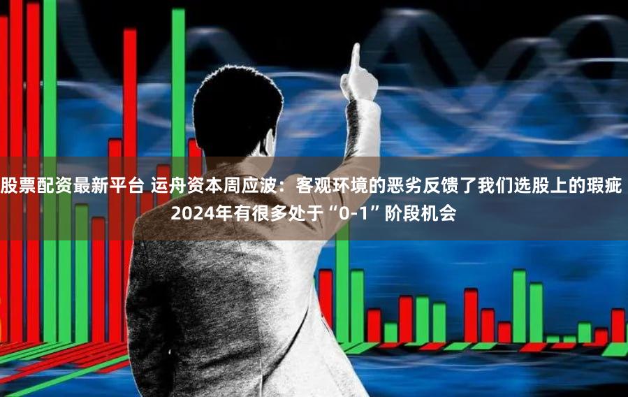 股票配资最新平台 运舟资本周应波：客观环境的恶劣反馈了我们选股上的瑕疵 2024年有很多处于“0-1”阶段机会