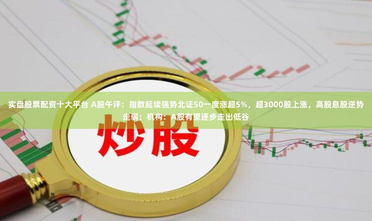 实盘股票配资十大平台 A股午评:指数延续强势北证50一度涨超5%,超3000股上涨,高股息股逆势走弱;机构:A股有望逐步走出低谷