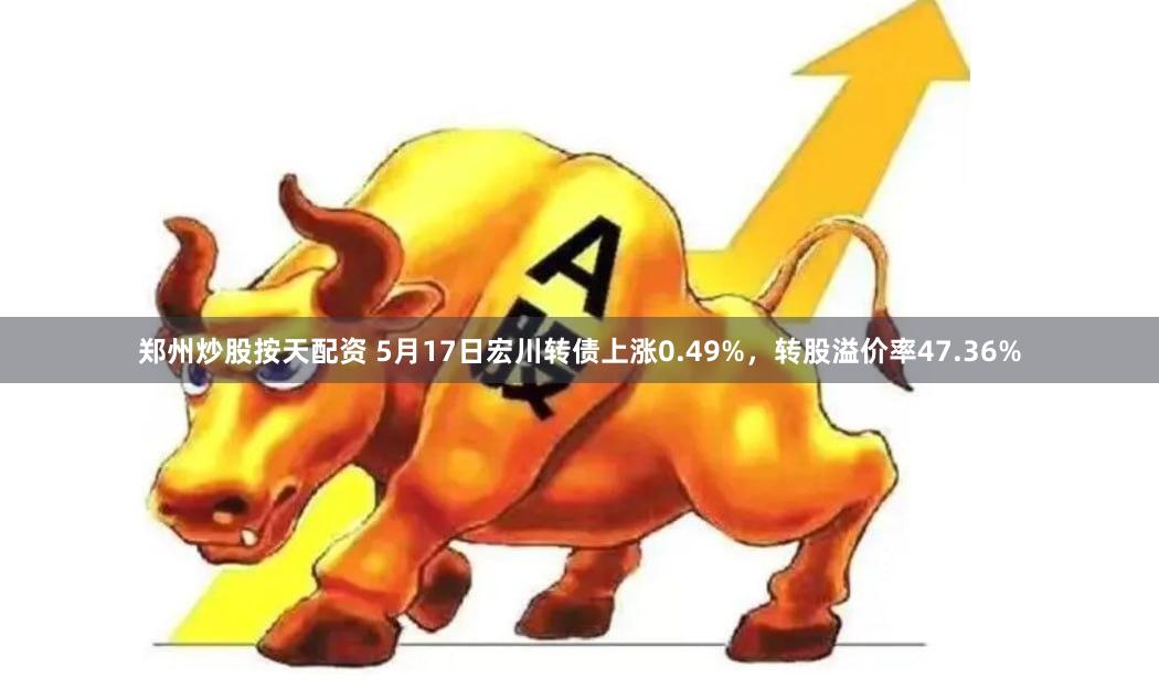 郑州炒股按天配资 5月17日宏川转债上涨0.49%,转股溢价率47.36%
