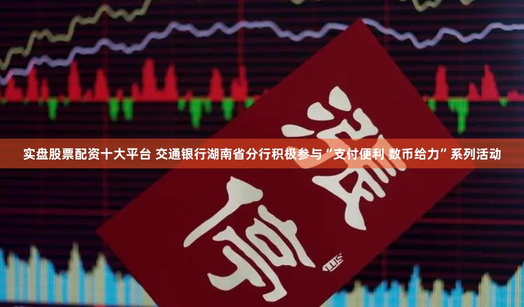实盘股票配资十大平台 交通银行湖南省分行积极参与“支付便利 数币给力”系列活动