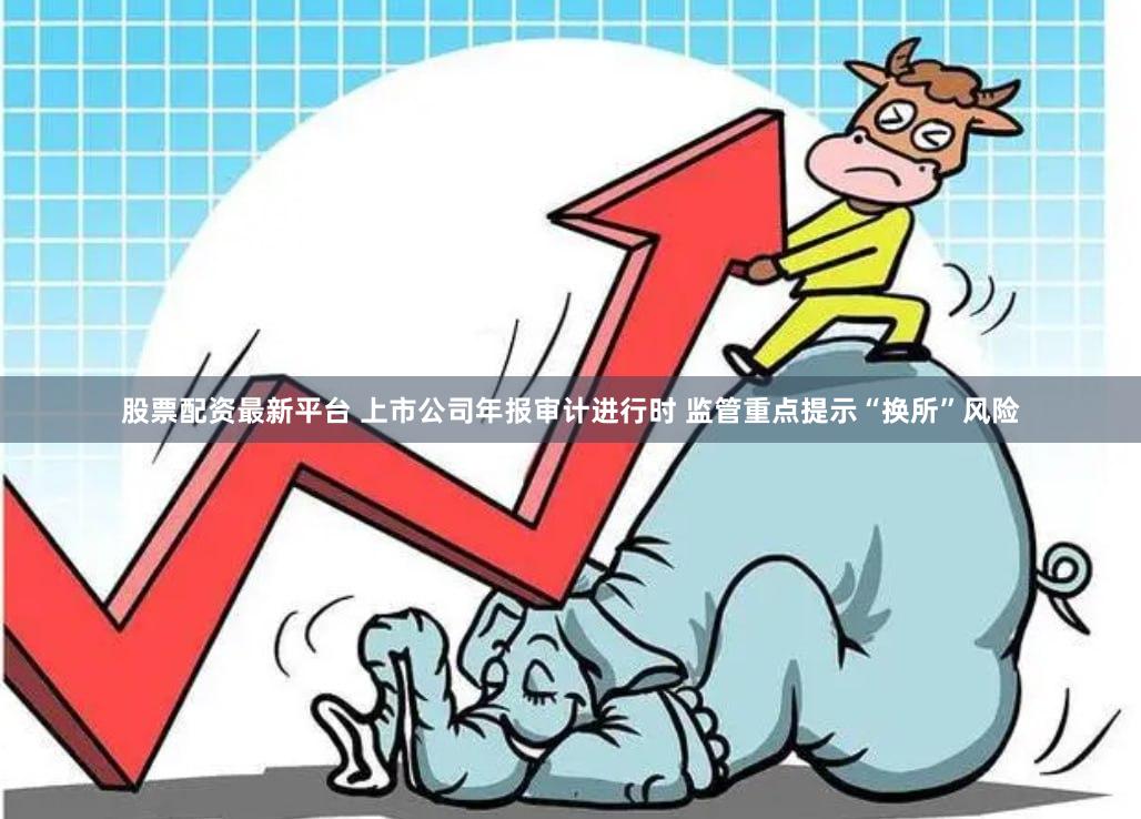 股票配资最新平台 上市公司年报审计进行时 监管重点提示“换所”风险