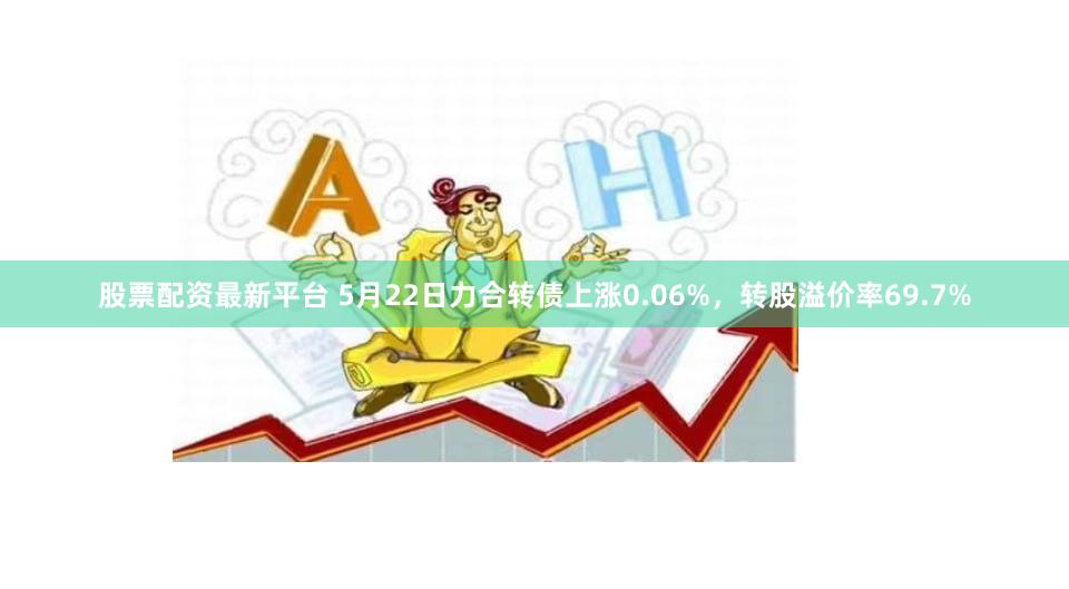股票配资最新平台 5月22日力合转债上涨0.06%，转股溢价率69.7%