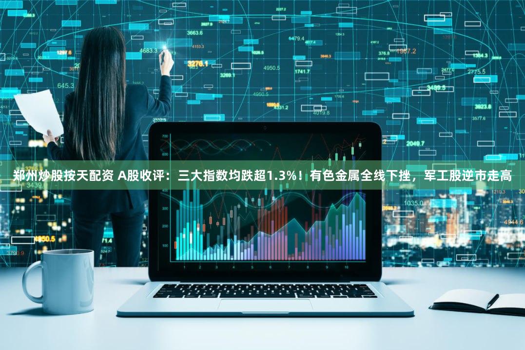 郑州炒股按天配资 A股收评:三大指数均跌超1.3%!有色金属全线下挫,军工股逆市走高