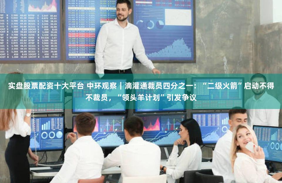 实盘股票配资十大平台 中环观察|滴灌通裁员四分之一:“二级火箭”启动不得不裁员,“领头羊计划”引发争议