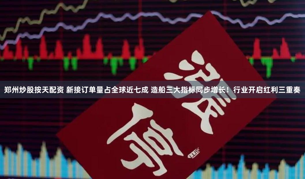 郑州炒股按天配资 新接订单量占全球近七成 造船三大指标同步增长!行业开启红利三重奏