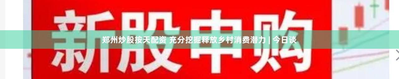 郑州炒股按天配资 充分挖掘释放乡村消费潜力 | 今日谈