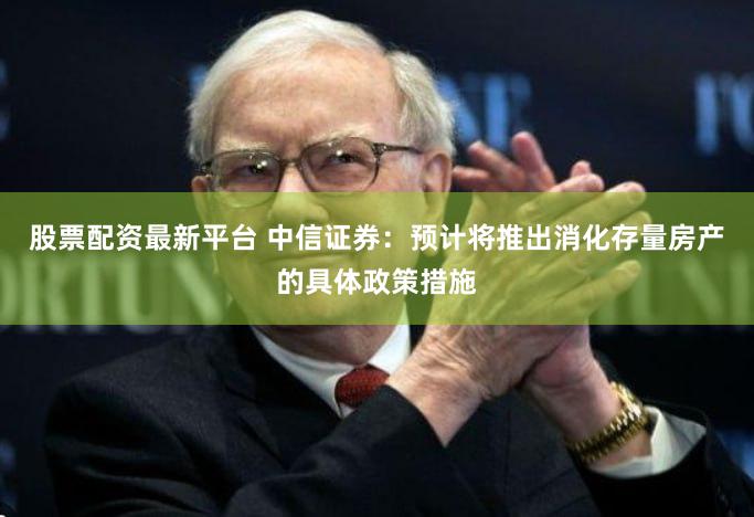股票配资最新平台 中信证券：预计将推出消化存量房产的具体政策措施