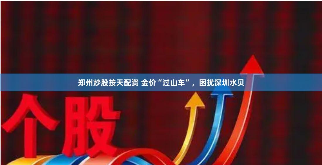 郑州炒股按天配资 金价“过山车”,困扰深圳水贝