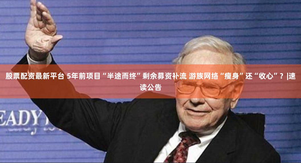 股票配资最新平台 5年前项目“半途而终”剩余募资补流 游族网络“瘦身”还“收心”?|速读公告