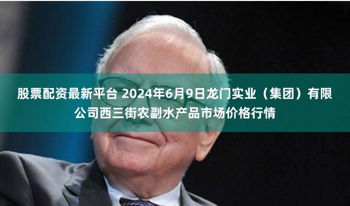 股票配资最新平台 2024年6月9日龙门实业(集团)有限公司西三街农副水产品市场价格行情