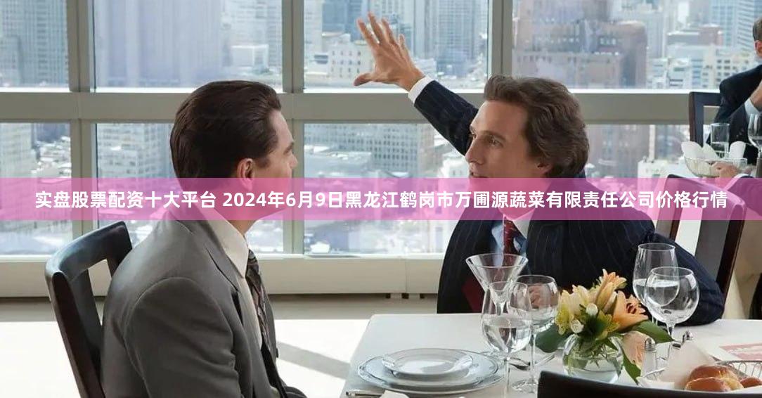 实盘股票配资十大平台 2024年6月9日黑龙江鹤岗市万圃源蔬菜有限责任公司价格行情