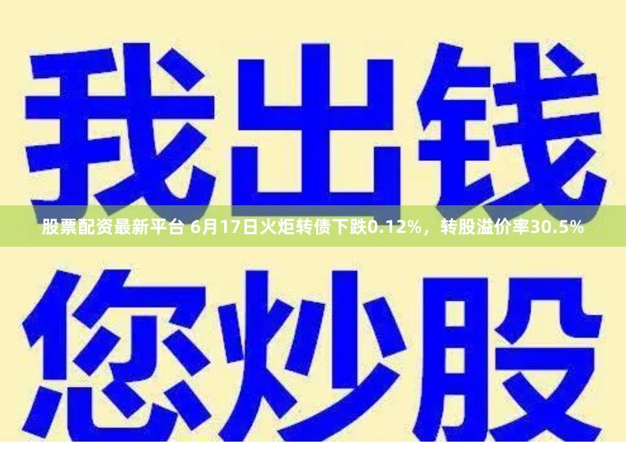 股票配资最新平台 6月17日火炬转债下跌0.12%,转股溢价率30.5%