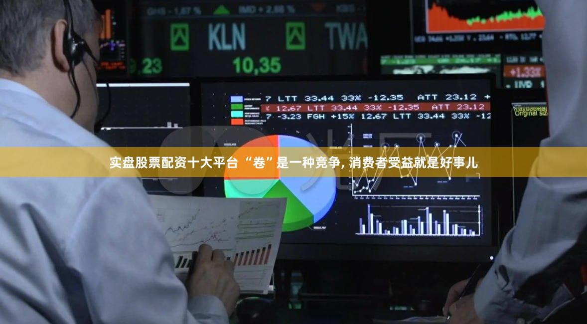 实盘股票配资十大平台 “卷”是一种竞争, 消费者受益就是好事儿