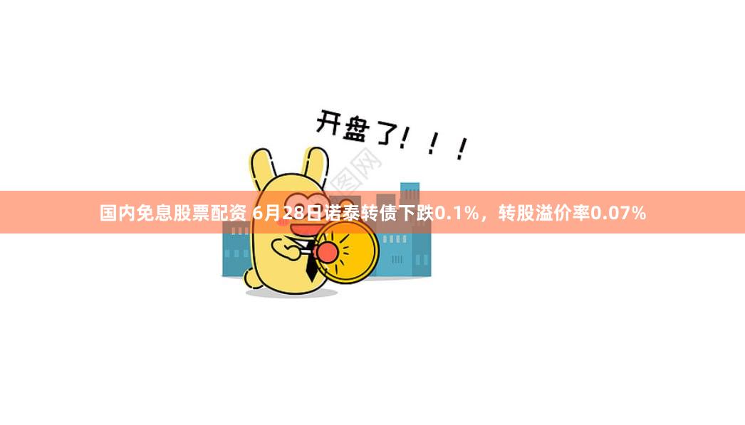 国内免息股票配资 6月28日诺泰转债下跌0.1%,转股溢价率0.07%