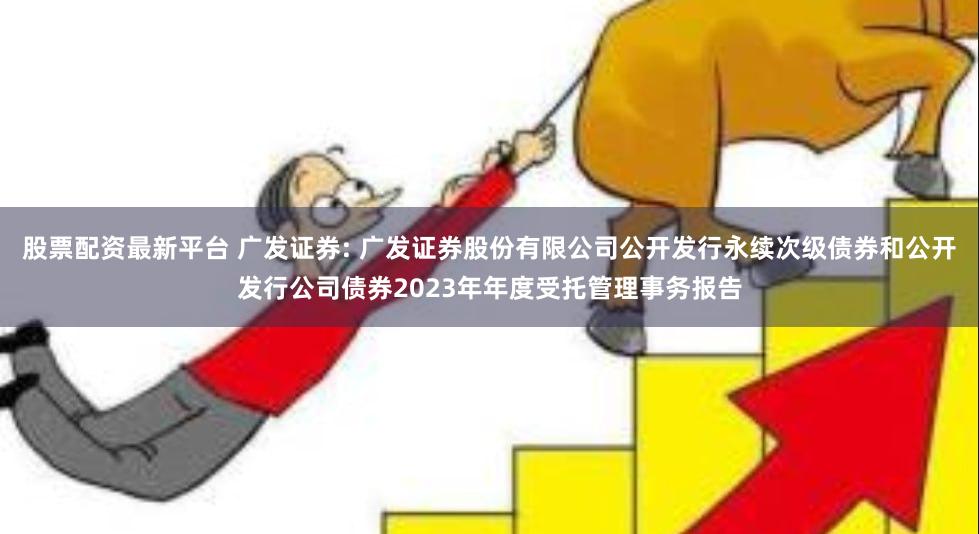 股票配资最新平台 广发证券: 广发证券股份有限公司公开发行永续次级债券和公开发行公司债券2023年年度受托管理事务报告