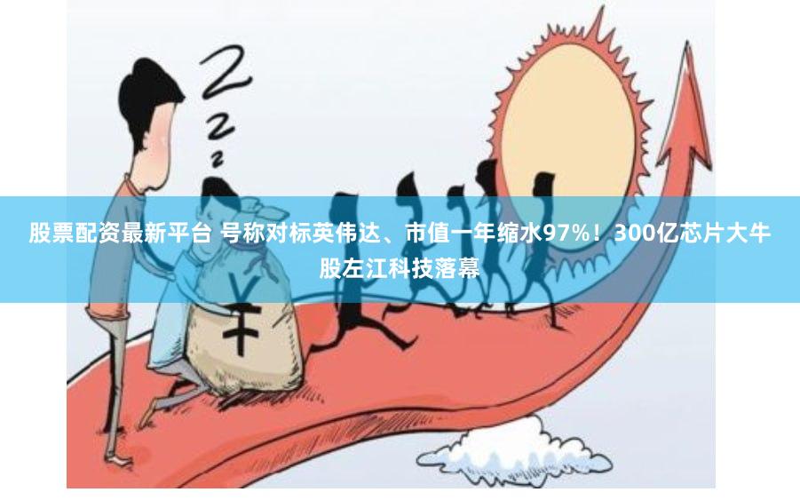 股票配资最新平台 号称对标英伟达、市值一年缩水97%!300亿芯片大牛股左江科技落幕