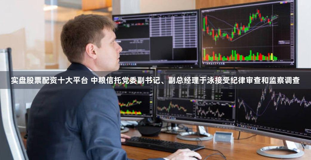 实盘股票配资十大平台 中粮信托党委副书记、副总经理于泳接受纪律审查和监察调查