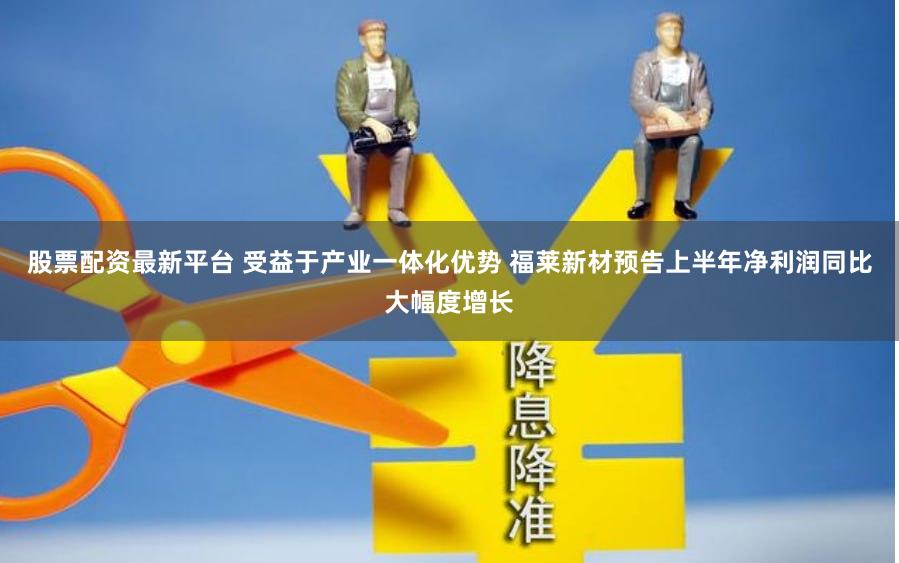 股票配资最新平台 受益于产业一体化优势 福莱新材预告上半年净利润同比大幅度增长