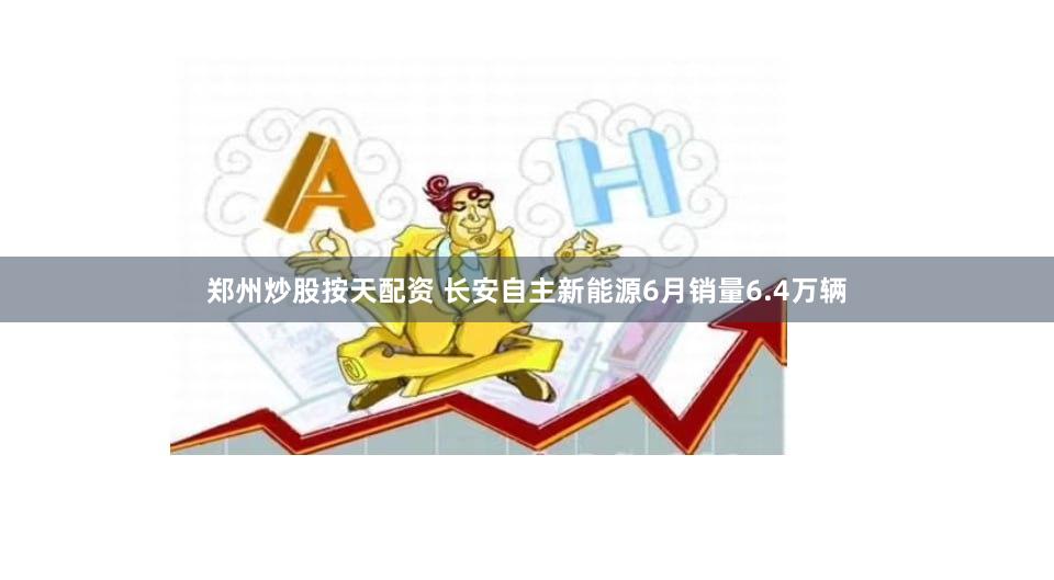 郑州炒股按天配资 长安自主新能源6月销量6.4万辆