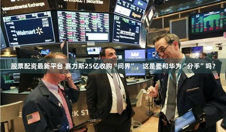股票配资最新平台 赛力斯25亿收购“问界”,这是要和华为“分手”吗?