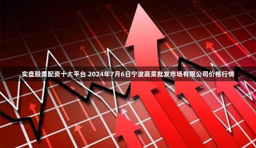 实盘股票配资十大平台 2024年7月6日宁波蔬菜批发市场有限公司价格行情