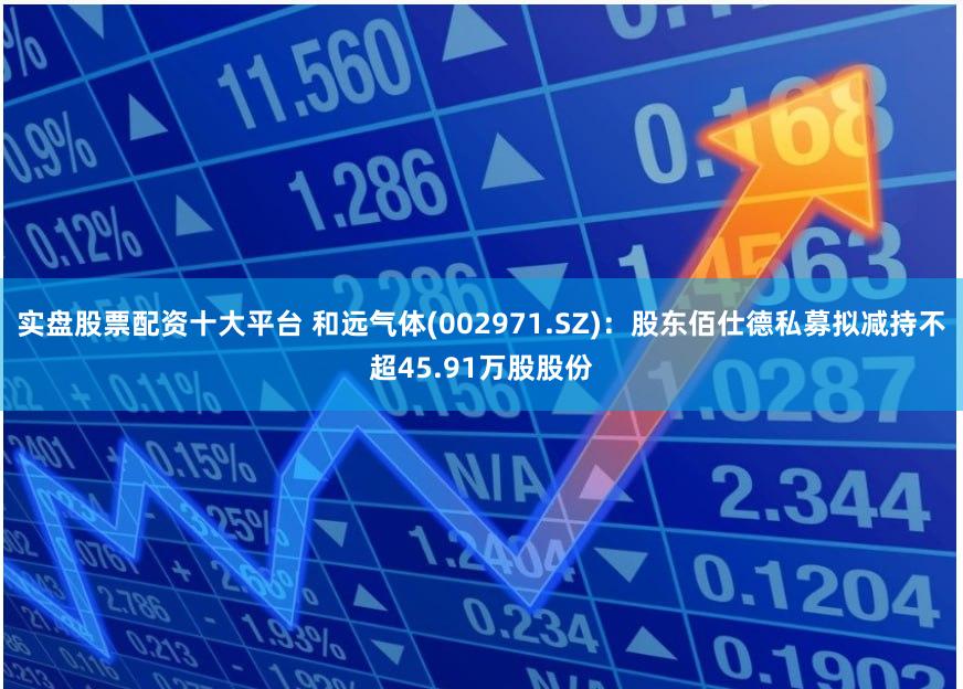 实盘股票配资十大平台 和远气体(002971.SZ):股东佰仕德私募拟减持不超45.91万股股份
