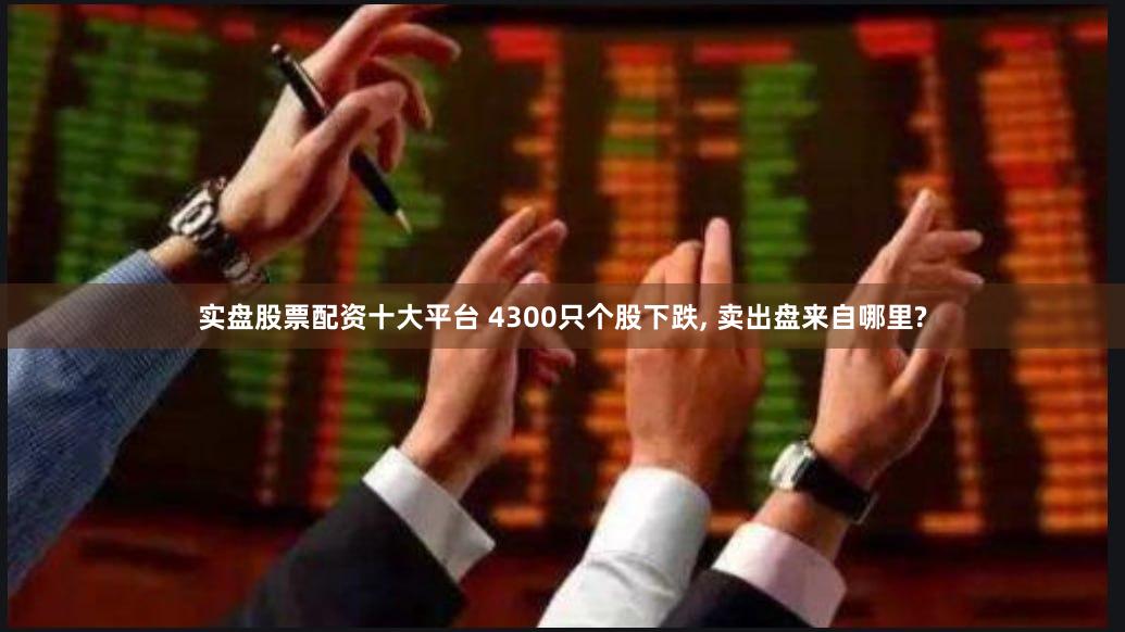 实盘股票配资十大平台 4300只个股下跌, 卖出盘来自哪里?