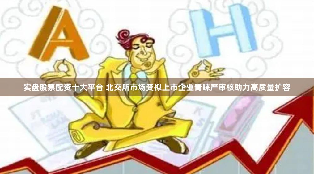 实盘股票配资十大平台 北交所市场受拟上市企业青睐严审核助力高质量扩容
