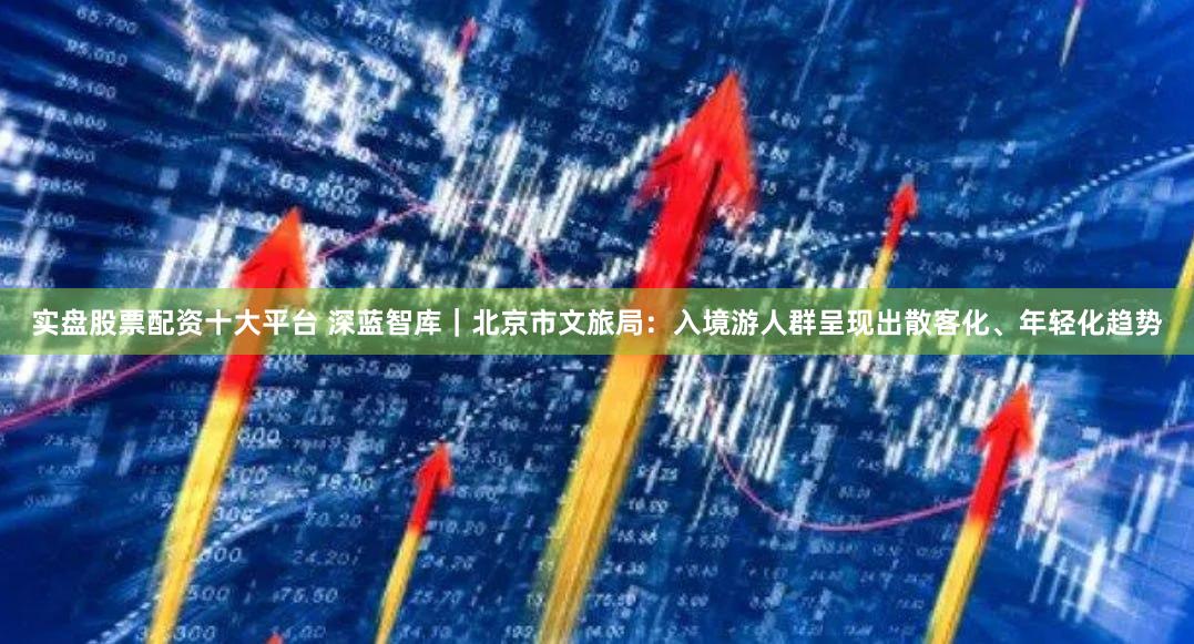 实盘股票配资十大平台 深蓝智库|北京市文旅局:入境游人群呈现出散客化、年轻化趋势