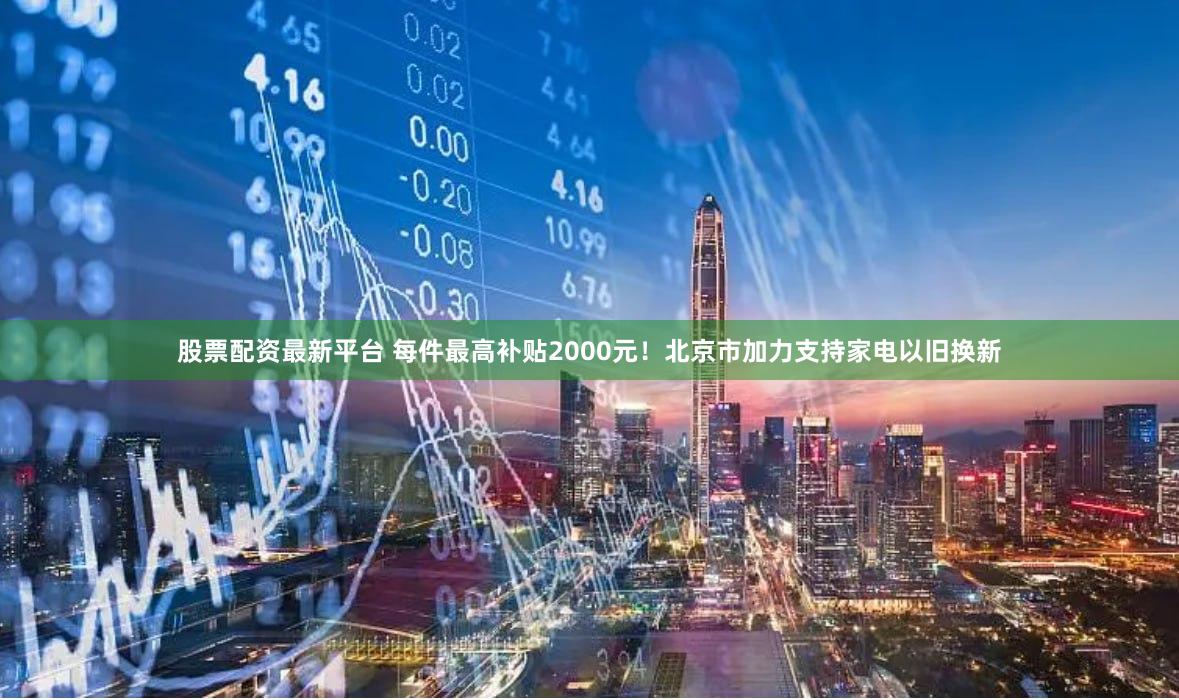 股票配资最新平台 每件最高补贴2000元!北京市加力支持家电以旧换新