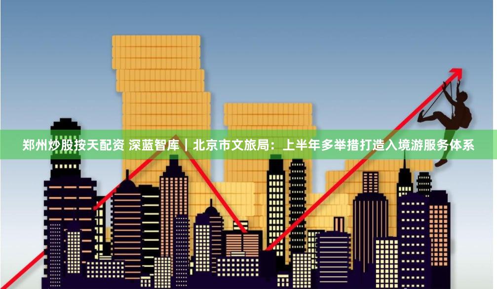 郑州炒股按天配资 深蓝智库|北京市文旅局:上半年多举措打造入境游服务体系