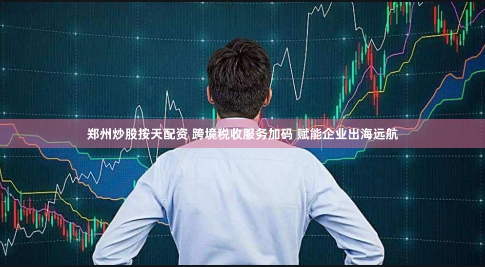 郑州炒股按天配资 跨境税收服务加码 赋能企业出海远航