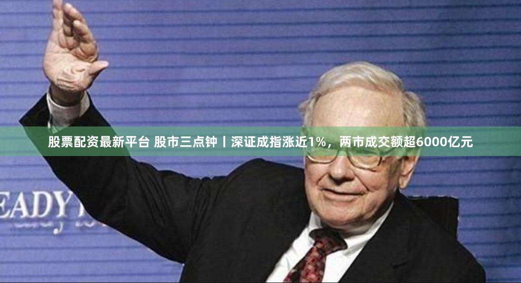 股票配资最新平台 股市三点钟丨深证成指涨近1%,两市成交额超6000亿元