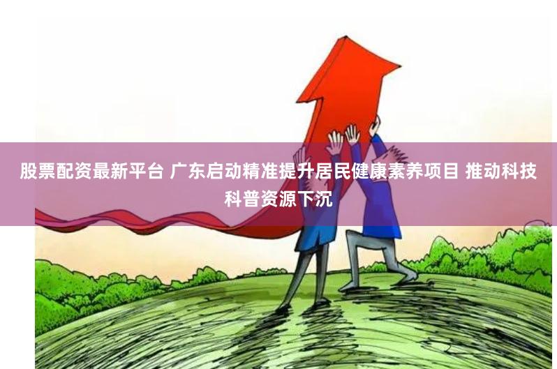 股票配资最新平台 广东启动精准提升居民健康素养项目 推动科技科普资源下沉