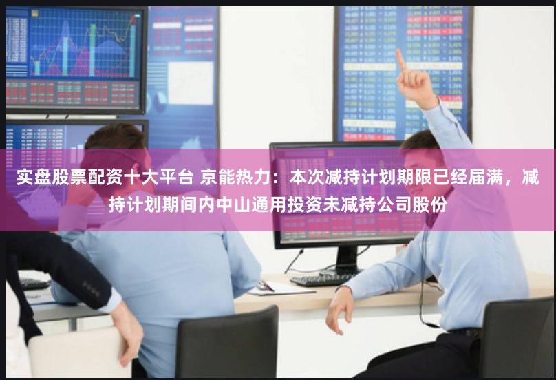 实盘股票配资十大平台 京能热力:本次减持计划期限已经届满,减持计划期间内中山通用投资未减持公司股份