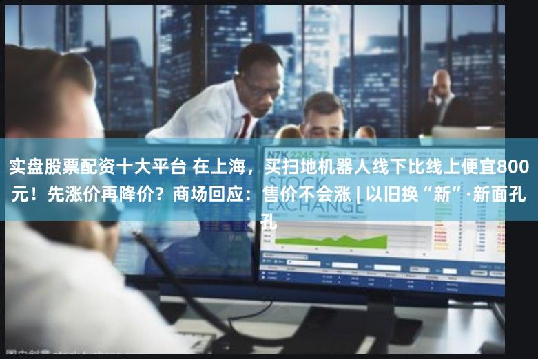 实盘股票配资十大平台 在上海,买扫地机器人线下比线上便宜800元!先涨价再降价?商场回应:售价不会涨 | 以旧换“新”·新面孔