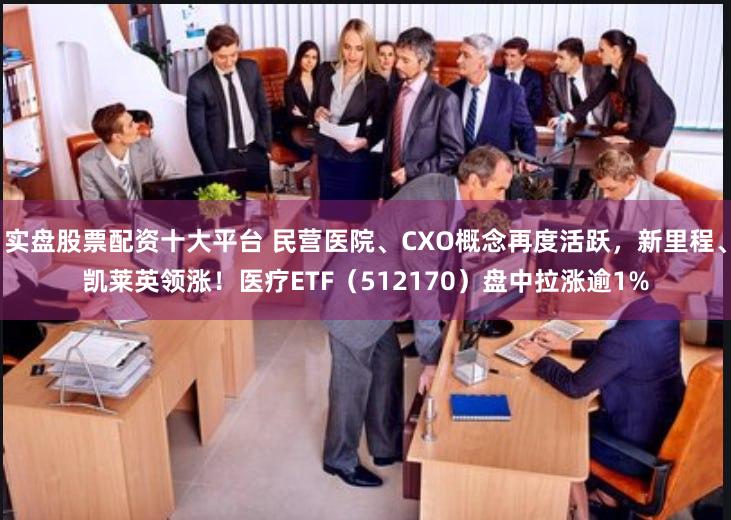 实盘股票配资十大平台 民营医院、CXO概念再度活跃,新里程、凯莱英领涨!医疗ETF(512170)盘中拉涨逾1%