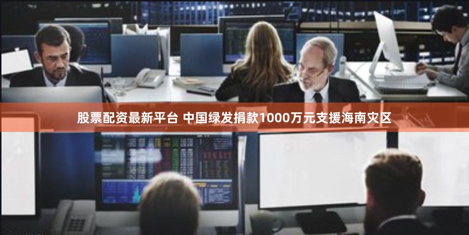 股票配资最新平台 中国绿发捐款1000万元支援海南灾区