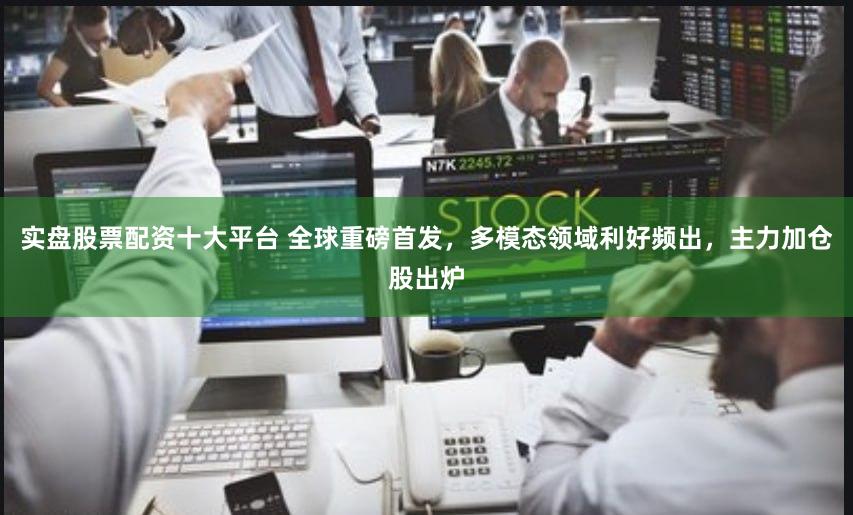实盘股票配资十大平台 全球重磅首发,多模态领域利好频出,主力加仓股出炉