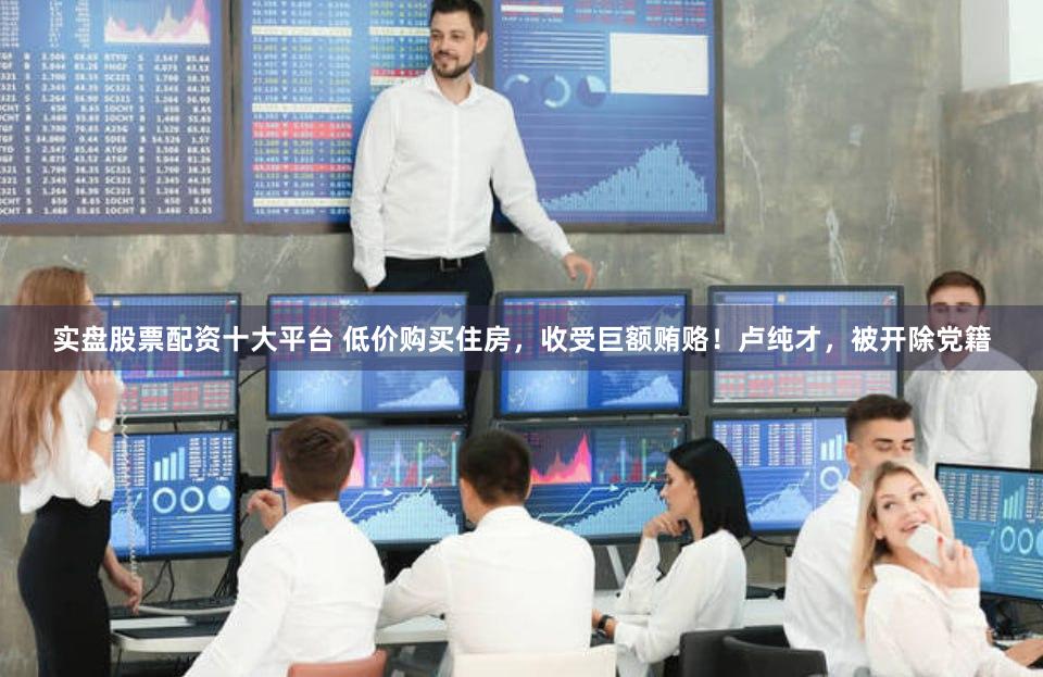 实盘股票配资十大平台 低价购买住房,收受巨额贿赂!卢纯才,被开除党籍