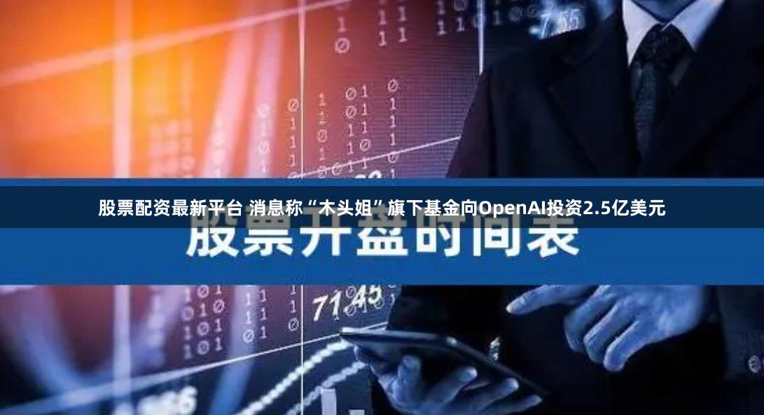 股票配资最新平台 消息称“木头姐”旗下基金向OpenAI投资2.5亿美元
