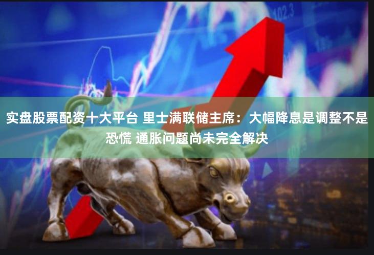 实盘股票配资十大平台 里士满联储主席:大幅降息是调整不是恐慌 通胀问题尚未完全解决